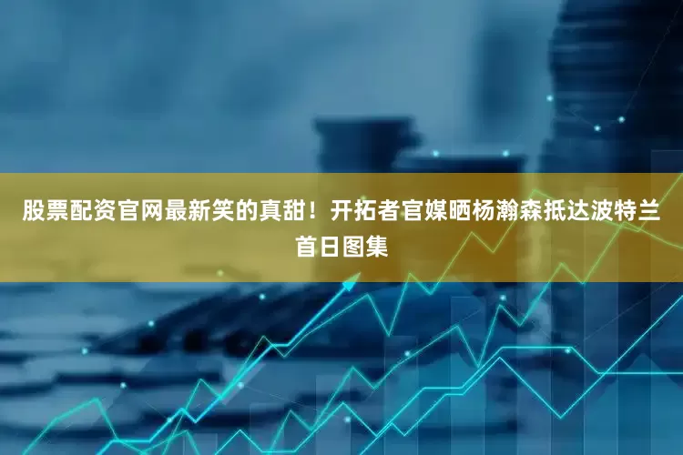 股票配资官网最新笑的真甜！开拓者官媒晒杨瀚森抵达波特兰首日图集