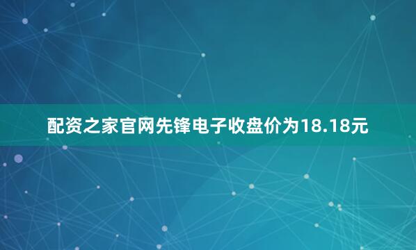 配资之家官网先锋电子收盘价为18.18元