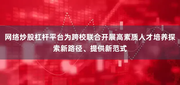 网络炒股杠杆平台为跨校联合开展高素质人才培养探索新路径、提供新范式