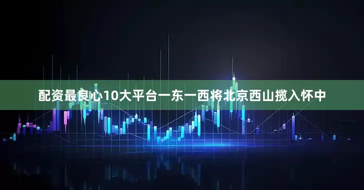 配资最良心10大平台一东一西将北京西山揽入怀中