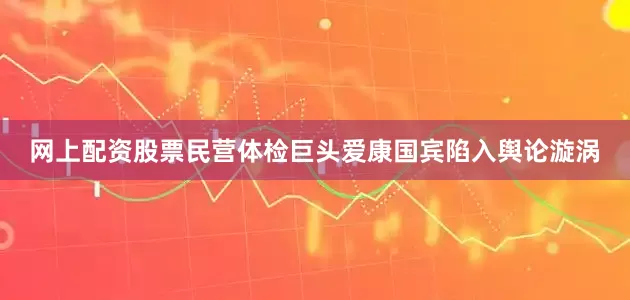 网上配资股票民营体检巨头爱康国宾陷入舆论漩涡