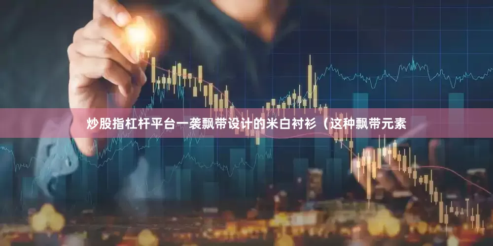 炒股指杠杆平台一袭飘带设计的米白衬衫（这种飘带元素
