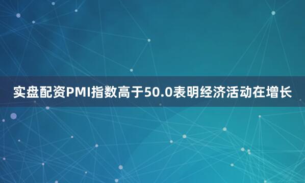 实盘配资PMI指数高于50.0表明经济活动在增长