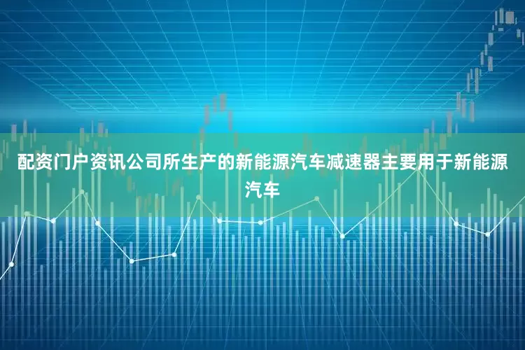 配资门户资讯公司所生产的新能源汽车减速器主要用于新能源汽车