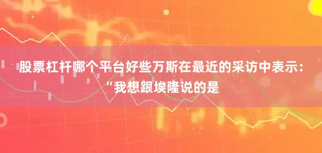 股票杠杆哪个平台好些　　万斯在最近的采访中表示：“我想跟埃隆说的是