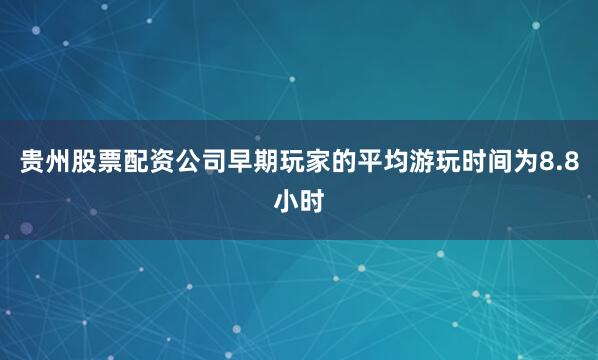 贵州股票配资公司早期玩家的平均游玩时间为8.8小时