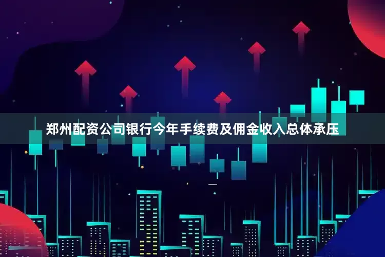 郑州配资公司银行今年手续费及佣金收入总体承压
