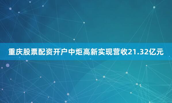 重庆股票配资开户中炬高新实现营收21.32亿元