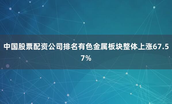 中国股票配资公司排名有色金属板块整体上涨67.57%