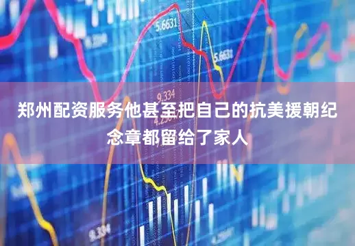 郑州配资服务他甚至把自己的抗美援朝纪念章都留给了家人